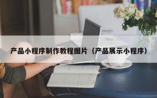 安徽产品小程序制作教程图片（产品展示小程序）