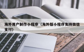 安徽海外用户制作小程序（海外版小程序支持微信支付）