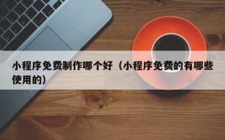 安徽小程序免费制作哪个好（小程序免费的有哪些使用的）