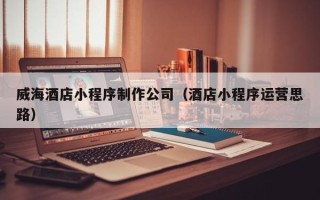 安徽威海酒店小程序制作公司（酒店小程序运营思路）