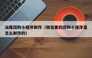 安徽汕尾团购小程序制作（微信里的团购小程序是怎么制作的）