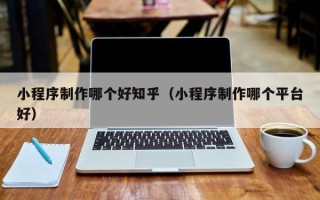 安徽小程序制作哪个好知乎（小程序制作哪个平台好）