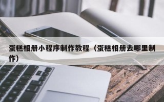 安徽蛋糕相册小程序制作教程（蛋糕相册去哪里制作）